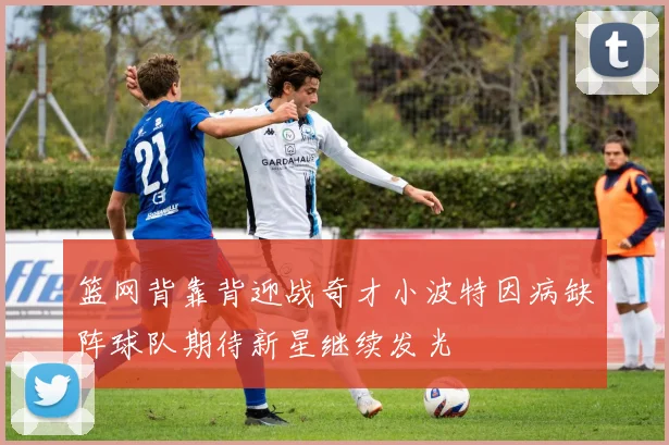 篮网背靠背迎战奇才小波特因病缺阵球队期待新星继续发光