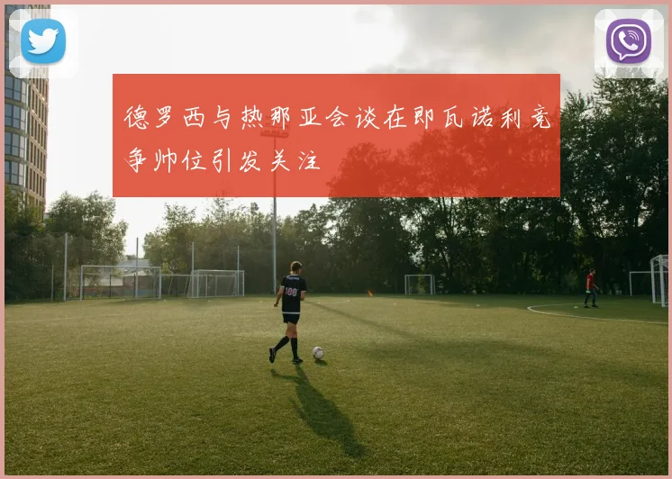 德罗西与热那亚会谈在即瓦诺利竞争帅位引发关注