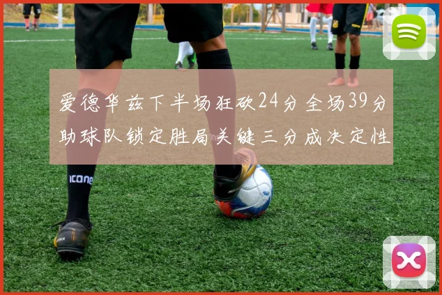 爱德华兹下半场狂砍24分全场39分助球队锁定胜局关键三分成决定性因素