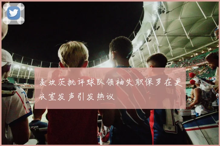 麦坎茨批评球队领袖失职保罗在更衣室发声引发热议