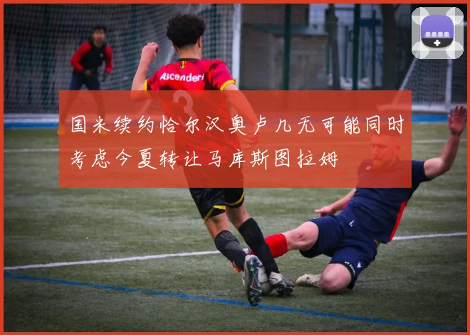 国米续约恰尔汉奥卢几无可能同时考虑今夏转让马库斯图拉姆