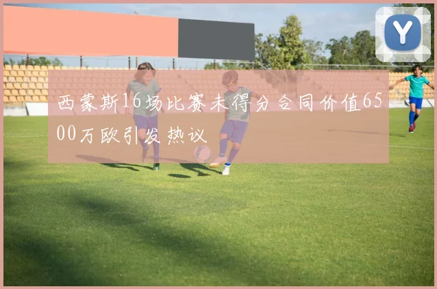 西蒙斯16场比赛未得分合同价值6500万欧引发热议