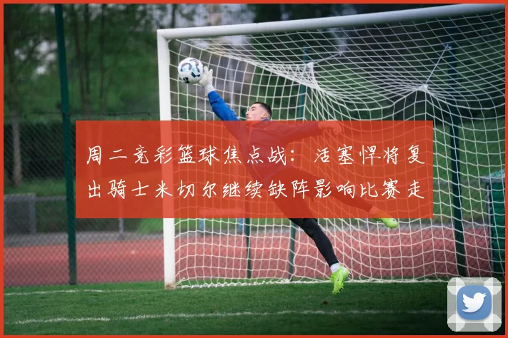 周二竞彩篮球焦点战：活塞悍将复出骑士米切尔继续缺阵影响比赛走势