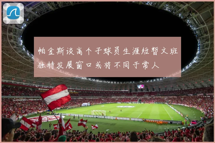 帕金斯谈高个子球员生涯短暂文班独特发展窗口或将不同于常人