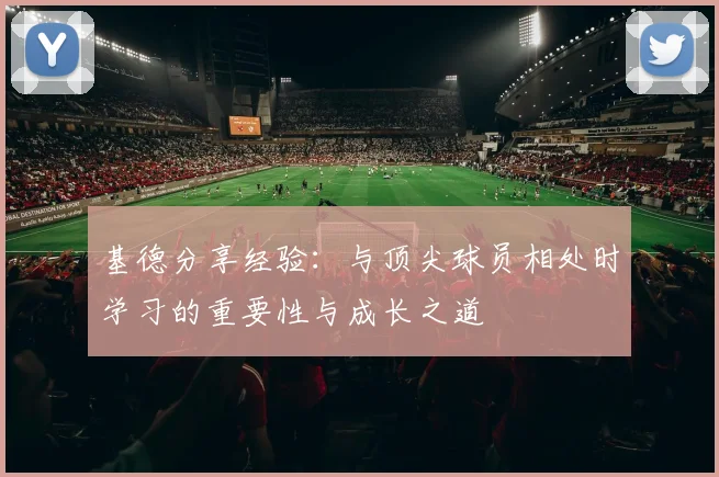 基德分享经验：与顶尖球员相处时学习的重要性与成长之道