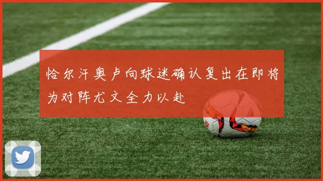 恰尔汗奥卢向球迷确认复出在即将为对阵尤文全力以赴