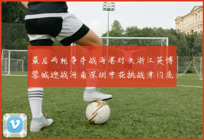 最后两轮争夺战海港对决浙江英博蓉城迎战河南深圳申花挑战津门虎
