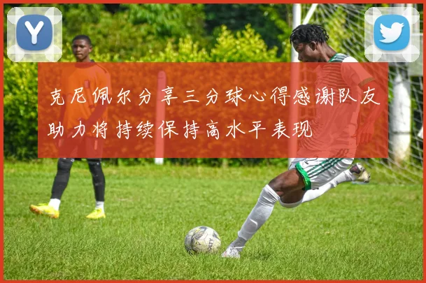 克尼佩尔分享三分球心得感谢队友助力将持续保持高水平表现