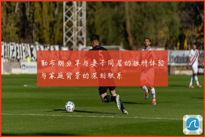 勒布朗分享与妻子同居的独特体验与家庭背景的深刻联系