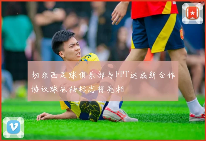 切尔西足球俱乐部与FPT达成新合作协议球衣袖标志将亮相
