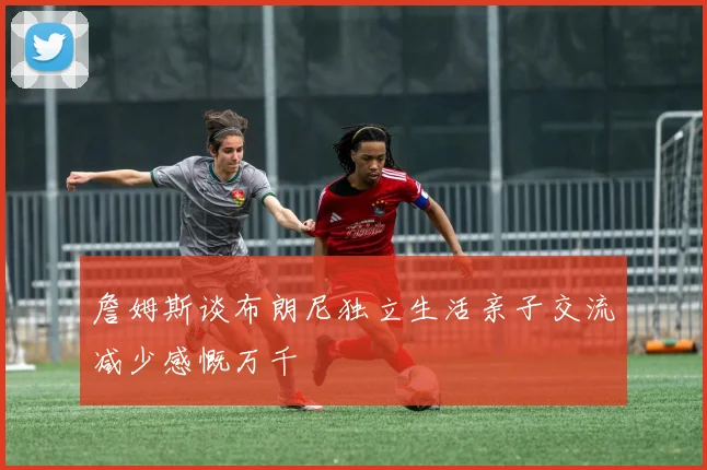 詹姆斯谈布朗尼独立生活亲子交流减少感慨万千