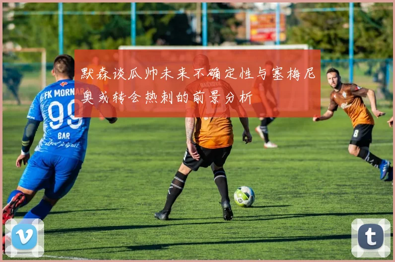 默森谈瓜帅未来不确定性与塞梅尼奥或转会热刺的前景分析