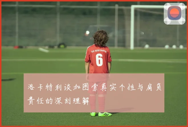 洛卡特利谈加图索真实个性与肩负责任的深刻理解