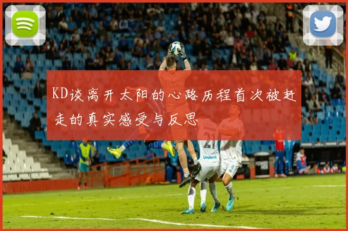 KD谈离开太阳的心路历程首次被赶走的真实感受与反思