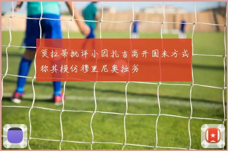 莫拉蒂批评小因扎吉离开国米方式称其模仿穆里尼奥拙劣