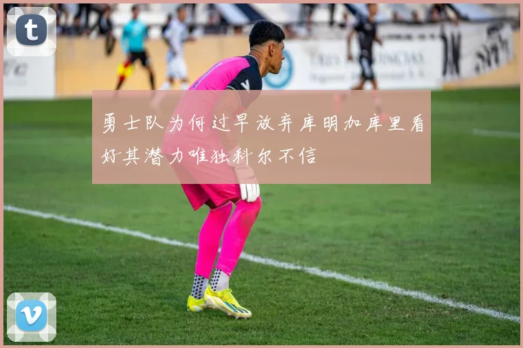 勇士队为何过早放弃库明加库里看好其潜力唯独科尔不信