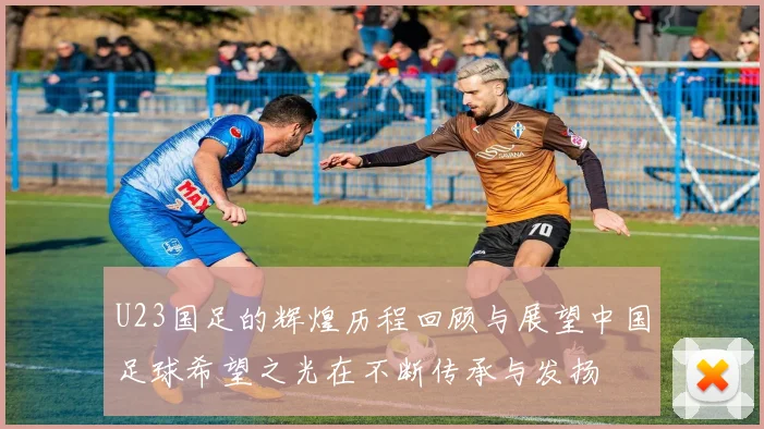 U23国足的辉煌历程回顾与展望中国足球希望之光在不断传承与发扬