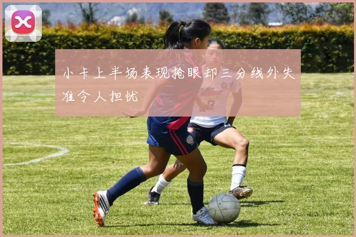 小卡上半场表现抢眼却三分线外失准令人担忧