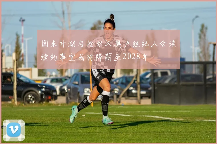 国米计划与恰尔汉奥卢经纪人会谈续约事宜或将降薪至2028年