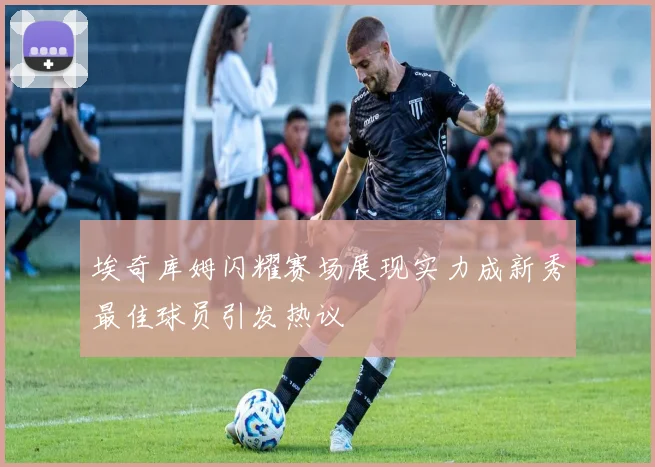 埃奇库姆闪耀赛场展现实力成新秀最佳球员引发热议