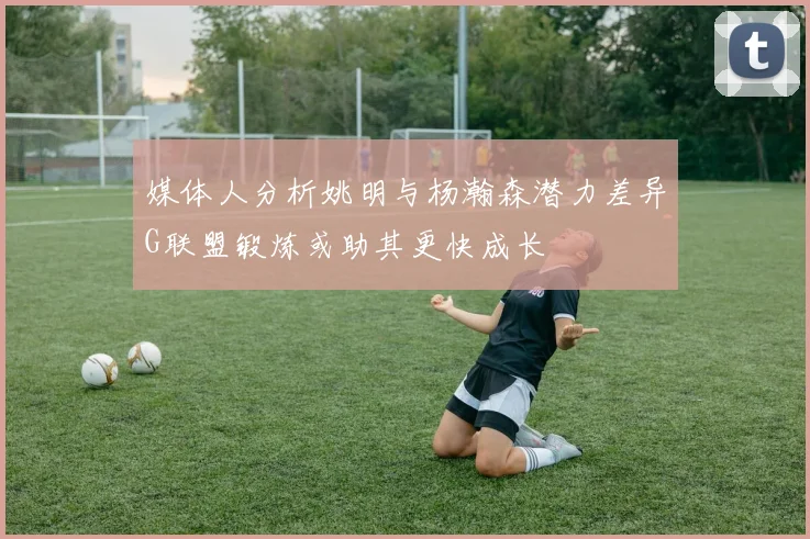 媒体人分析姚明与杨瀚森潜力差异G联盟锻炼或助其更快成长
