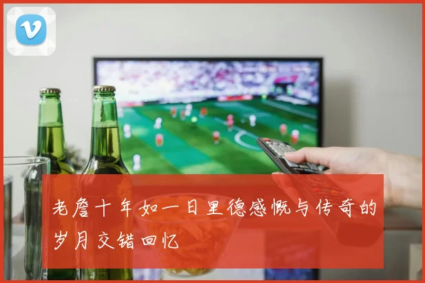 老詹十年如一日里德感慨与传奇的岁月交错回忆