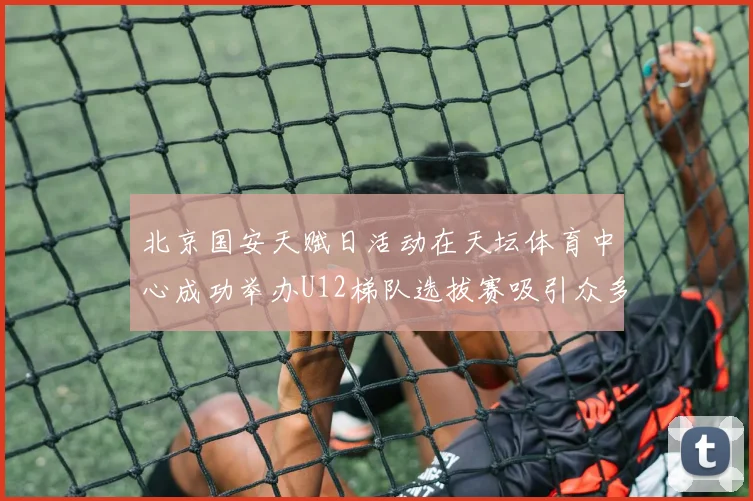北京国安天赋日活动在天坛体育中心成功举办U12梯队选拔赛吸引众多小球员参与
