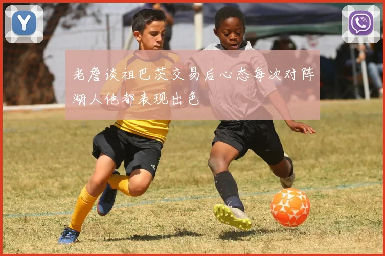老詹谈祖巴茨交易后心态每次对阵湖人他都表现出色