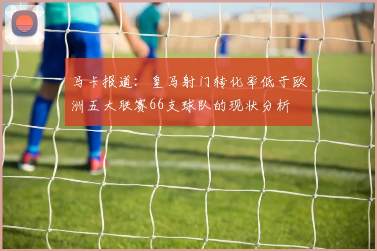 马卡报道：皇马射门转化率低于欧洲五大联赛66支球队的现状分析