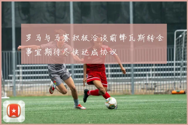罗马与马赛积极洽谈前锋瓦斯转会事宜期待尽快达成协议