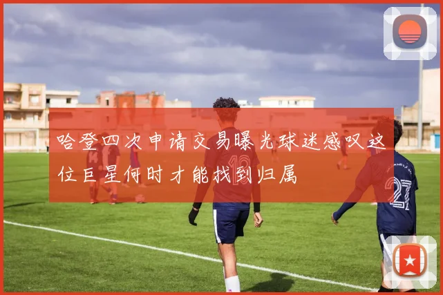 哈登四次申请交易曝光球迷感叹这位巨星何时才能找到归属