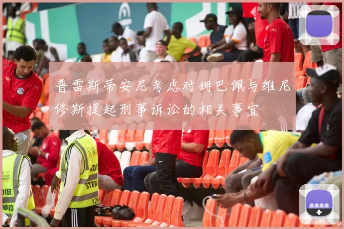 普雷斯蒂安尼考虑对姆巴佩与维尼修斯提起刑事诉讼的相关事宜