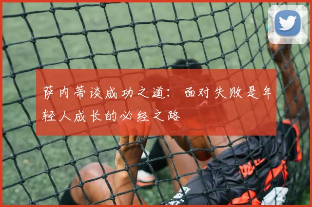 萨内蒂谈成功之道：面对失败是年轻人成长的必经之路