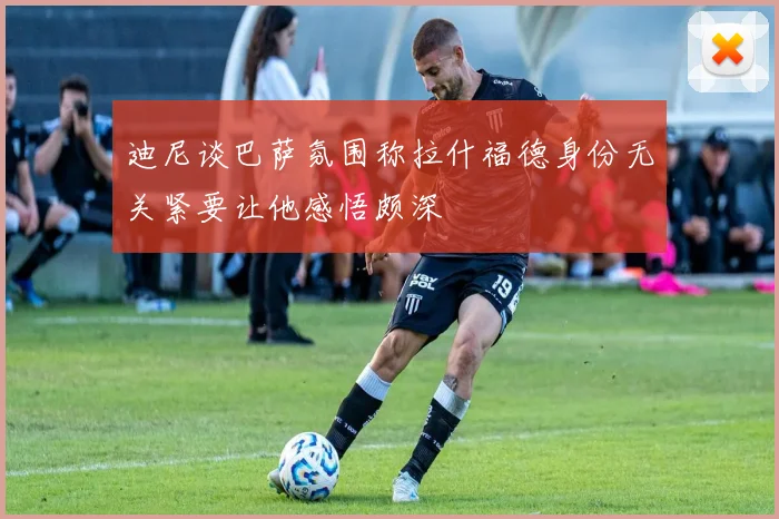 迪尼谈巴萨氛围称拉什福德身份无关紧要让他感悟颇深