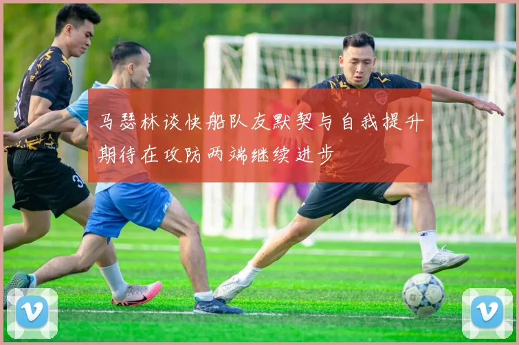马瑟林谈快船队友默契与自我提升期待在攻防两端继续进步