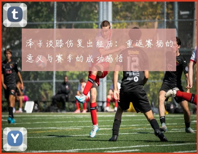 泽卡谈膝伤复出经历：重返赛场的意义与赛季的成功感悟