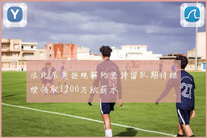 法比尼奥拒绝解约坚持留队期待继续领取1200万欧薪水