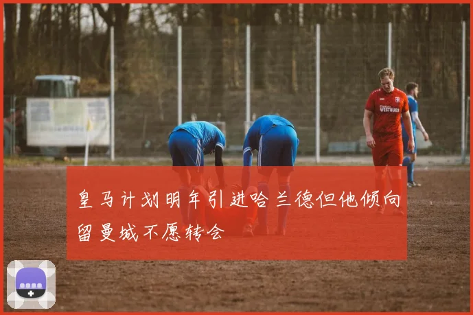 皇马计划明年引进哈兰德但他倾向留曼城不愿转会