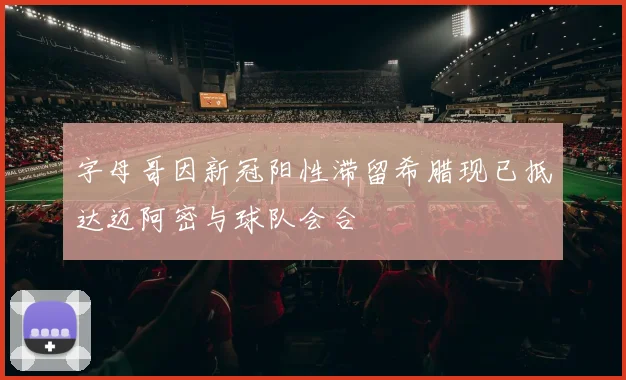 字母哥因新冠阳性滞留希腊现已抵达迈阿密与球队会合