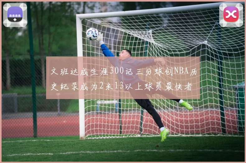 文班达成生涯300记三分球创NBA历史纪录成为2米13以上球员最快者
