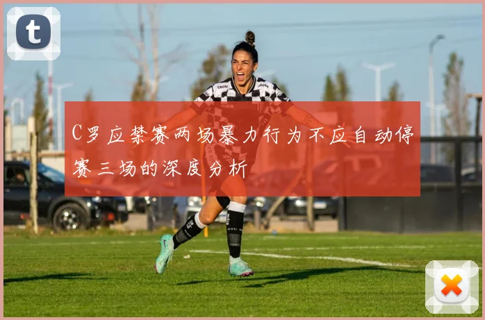 C罗应禁赛两场暴力行为不应自动停赛三场的深度分析