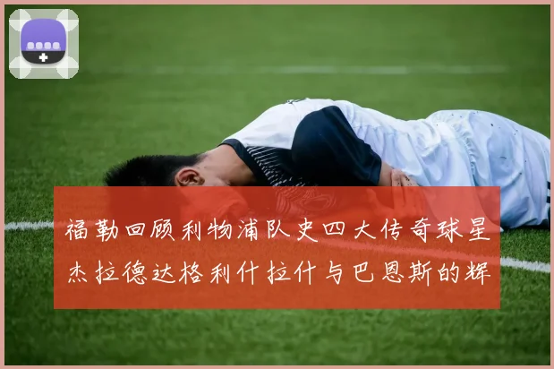 福勒回顾利物浦队史四大传奇球星杰拉德达格利什拉什与巴恩斯的辉煌成就