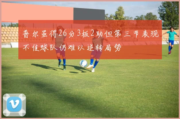 普尔虽得26分3板2助但第三节表现不佳球队仍难以逆转局势