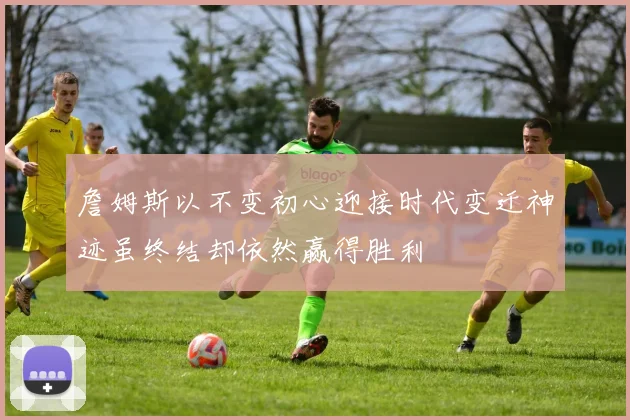 詹姆斯以不变初心迎接时代变迁神迹虽终结却依然赢得胜利