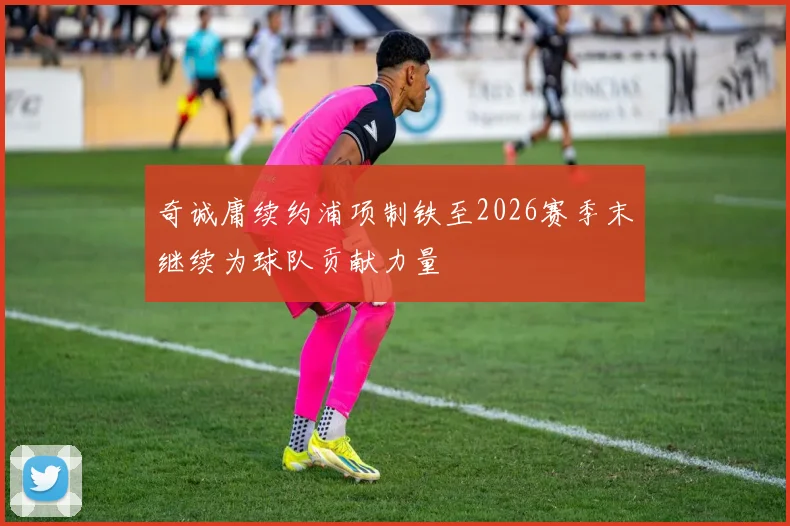 奇诚庸续约浦项制铁至2026赛季末继续为球队贡献力量
