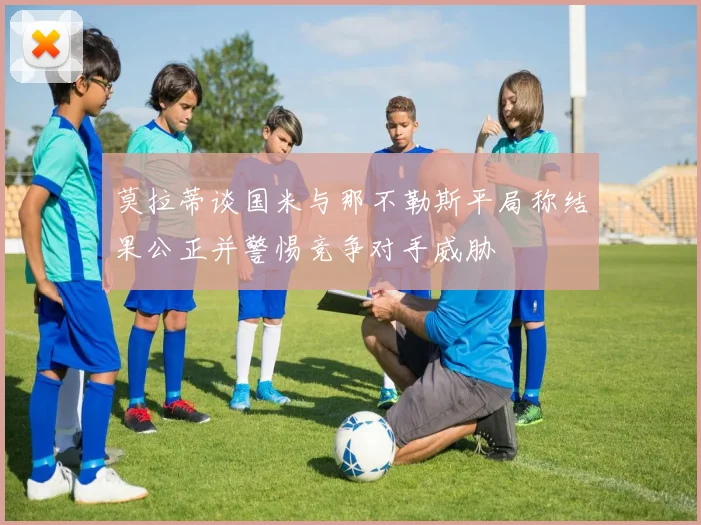 莫拉蒂谈国米与那不勒斯平局称结果公正并警惕竞争对手威胁